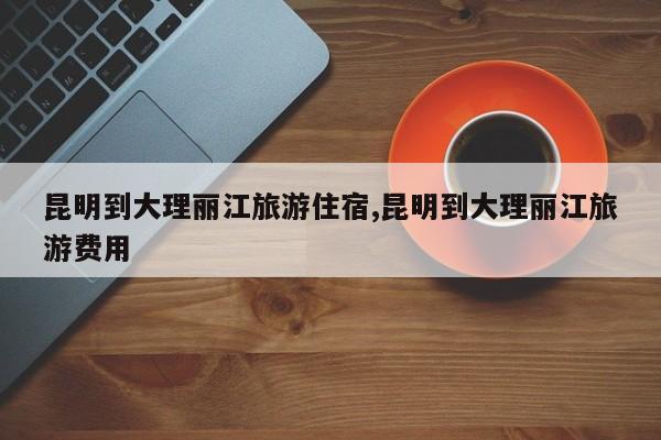 昆明到大理丽江旅游住宿,昆明到大理丽江旅游费用