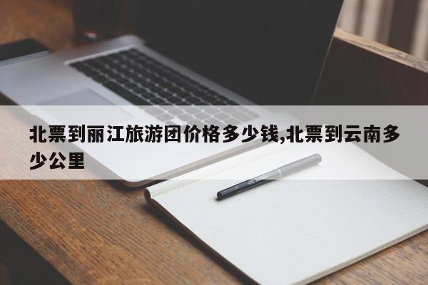 北票到丽江旅游团价格多少钱,北票到云南多少公里