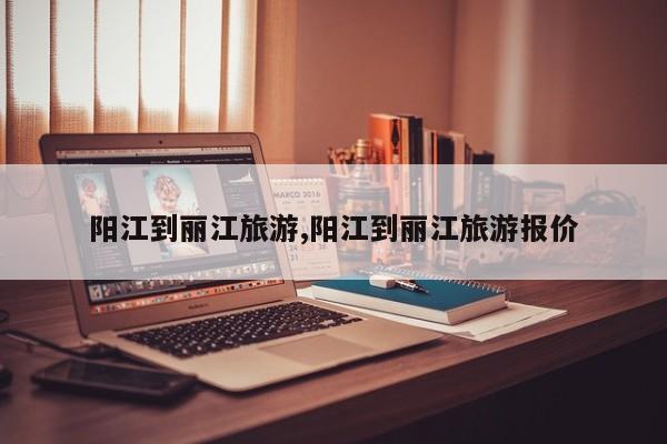 阳江到丽江旅游,阳江到丽江旅游报价 第1张