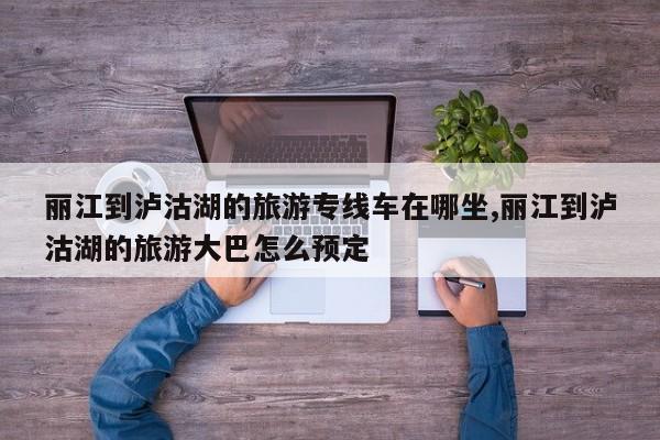 丽江到泸沽湖的旅游专线车在哪坐,丽江到泸沽湖的旅游大巴怎么预定 第1张