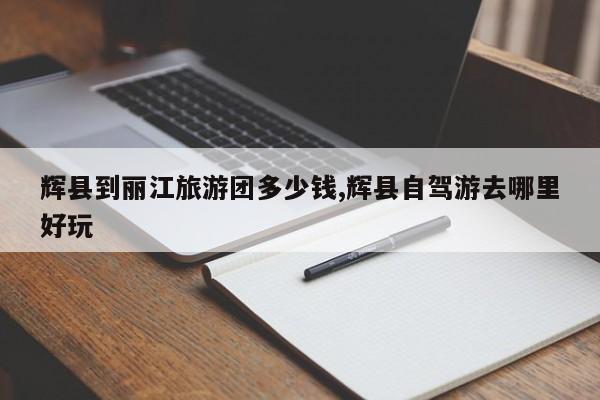 辉县到丽江旅游团多少钱,辉县自驾游去哪里好玩
