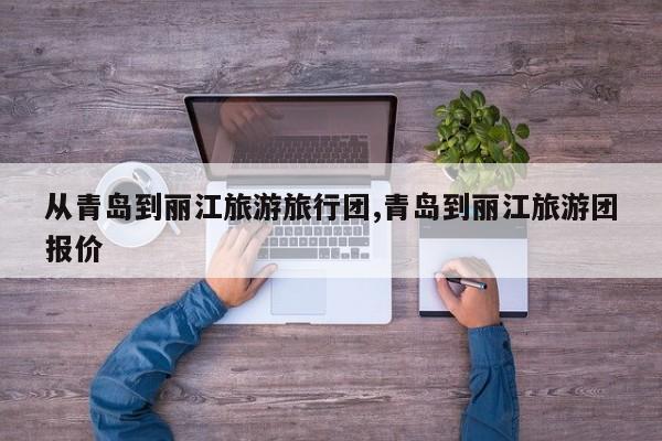 从青岛到丽江旅游旅行团,青岛到丽江旅游团报价