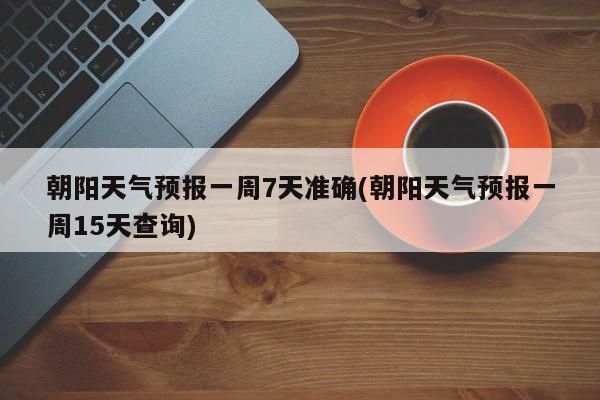 朝阳天气预报一周7天准确(朝阳天气预报一周15天查询)