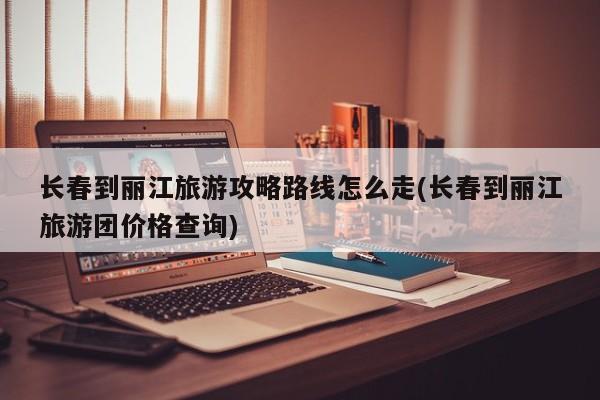长春到丽江旅游攻略路线怎么走(长春到丽江旅游团价格查询)