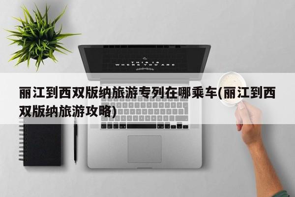 丽江到西双版纳旅游专列在哪乘车(丽江到西双版纳旅游攻略)