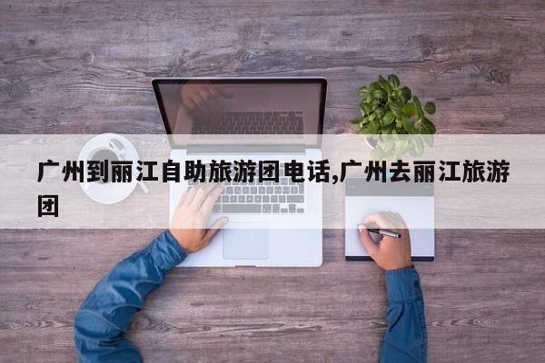 广州到丽江自助旅游团电话,广州去丽江旅游团