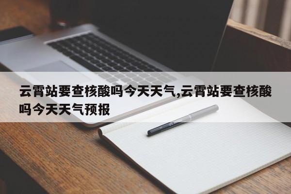 云霄站要查核酸吗今天天气,云霄站要查核酸吗今天天气预报