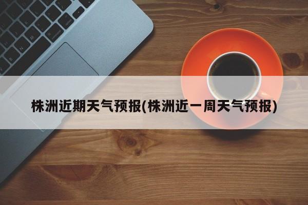 株洲近期天气预报(株洲近一周天气预报)