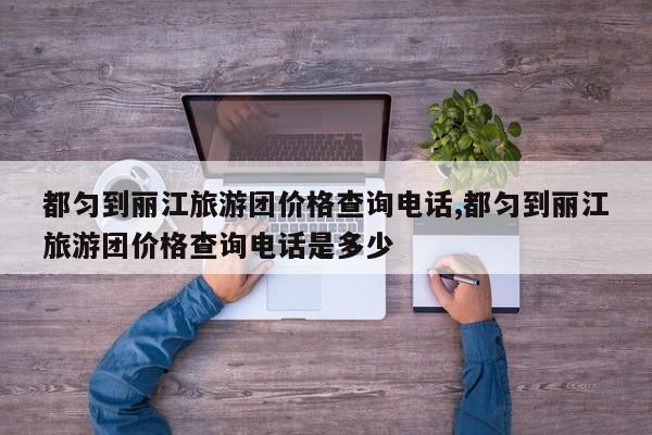 都匀到丽江旅游团价格查询电话,都匀到丽江旅游团价格查询电话是多少