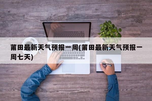 莆田最新天气预报一周(莆田最新天气预报一周七天)