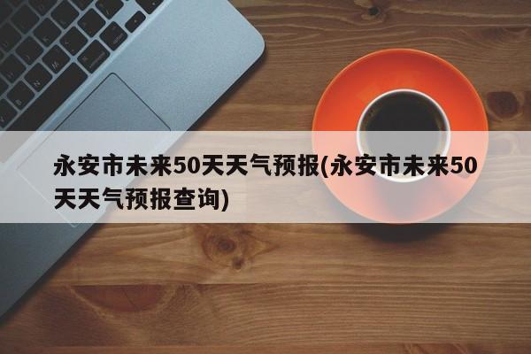 永安市未来50天天气预报(永安市未来50天天气预报查询)