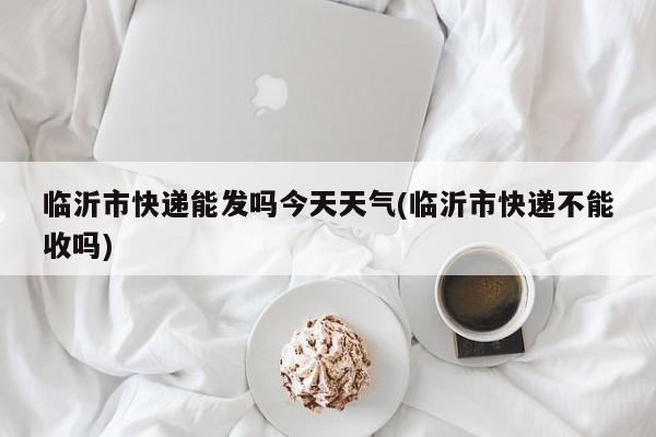 临沂市快递能发吗今天天气(临沂市快递不能收吗)