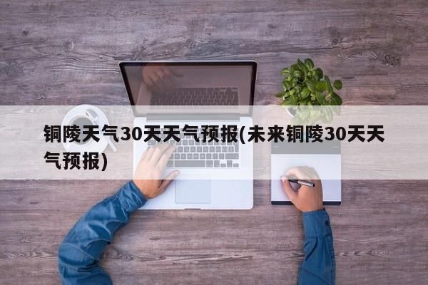 铜陵天气30天天气预报(未来铜陵30天天气预报)