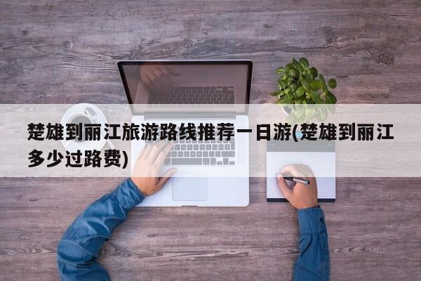 楚雄到丽江旅游路线推荐一日游(楚雄到丽江多少过路费)