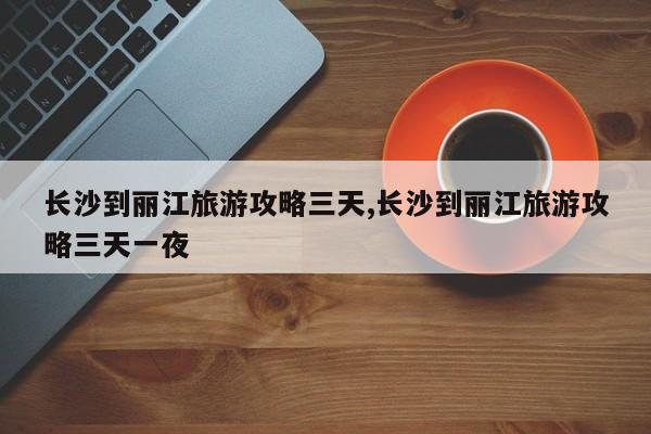 长沙到丽江旅游攻略三天,长沙到丽江旅游攻略三天一夜