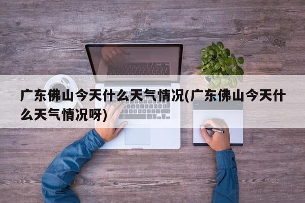 广东佛山今天什么天气情况(广东佛山今天什么天气情况呀)