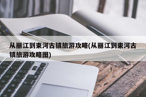 从丽江到束河古镇旅游攻略(从丽江到束河古镇旅游攻略图)