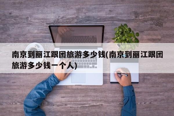 南京到丽江跟团旅游多少钱(南京到丽江跟团旅游多少钱一个人)