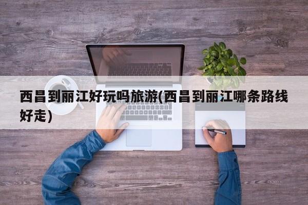 西昌到丽江好玩吗旅游(西昌到丽江哪条路线好走)