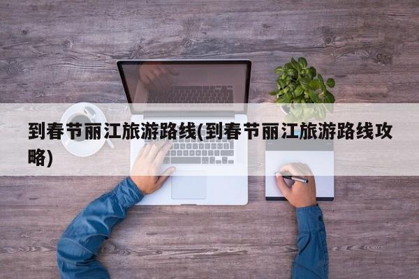 到春节丽江旅游路线(到春节丽江旅游路线攻略)