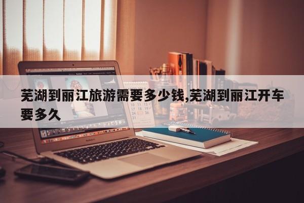 芜湖到丽江旅游需要多少钱,芜湖到丽江开车要多久