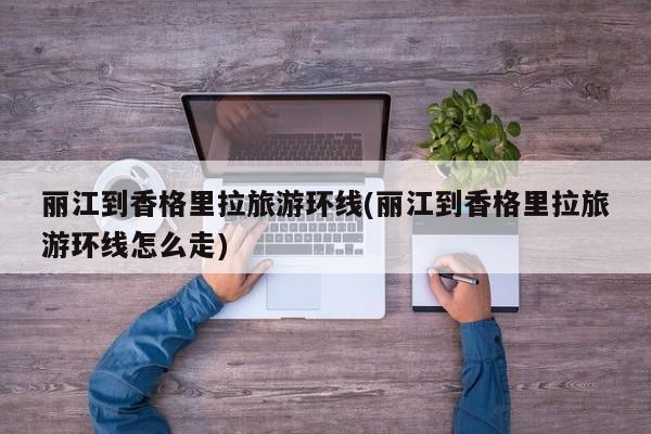 丽江到香格里拉旅游环线(丽江到香格里拉旅游环线怎么走)
