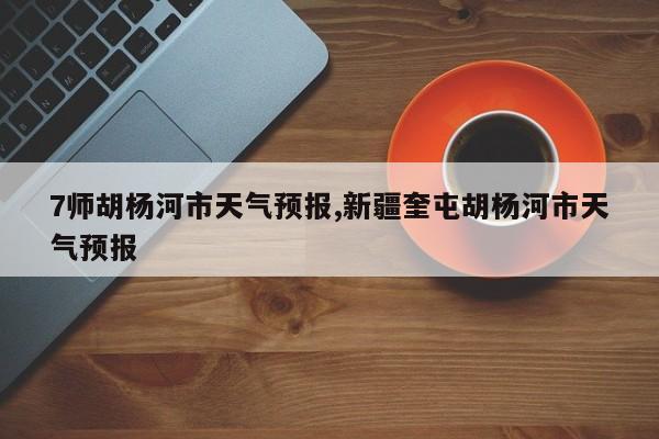 7师胡杨河市天气预报,新疆奎屯胡杨河市天气预报