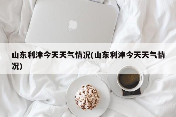山东利津今天天气情况(山东利津今天天气情况)