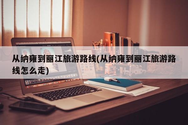 从纳雍到丽江旅游路线(从纳雍到丽江旅游路线怎么走)