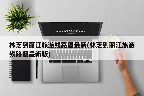 林芝到丽江旅游线路图最新(林芝到丽江旅游线路图最新版)