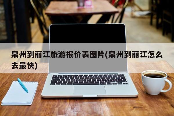 泉州到丽江旅游报价表图片(泉州到丽江怎么去最快)