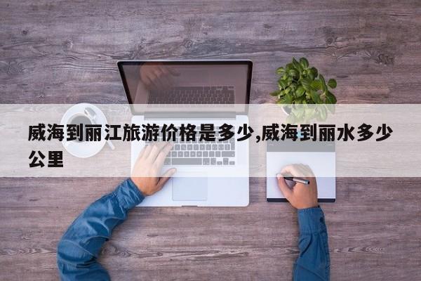威海到丽江旅游价格是多少,威海到丽水多少公里