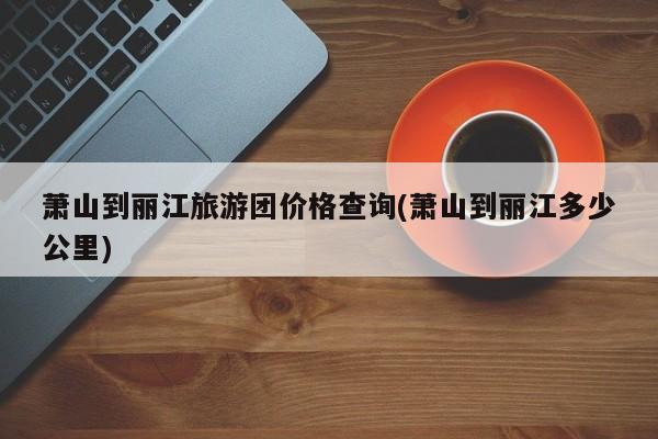 萧山到丽江旅游团价格查询(萧山到丽江多少公里)
