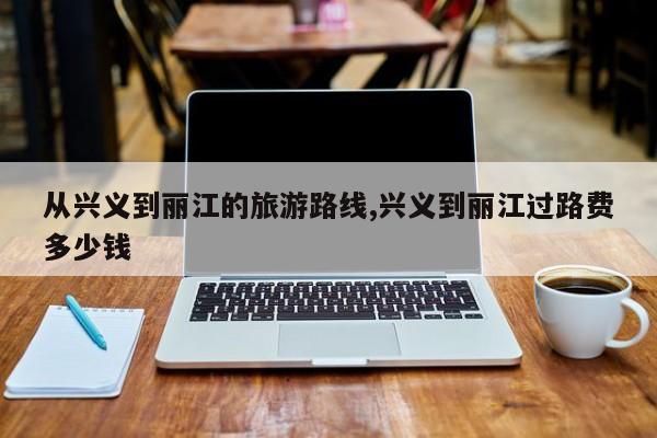 从兴义到丽江的旅游路线,兴义到丽江过路费多少钱