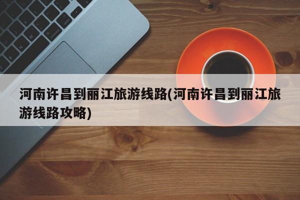 河南许昌到丽江旅游线路(河南许昌到丽江旅游线路攻略)