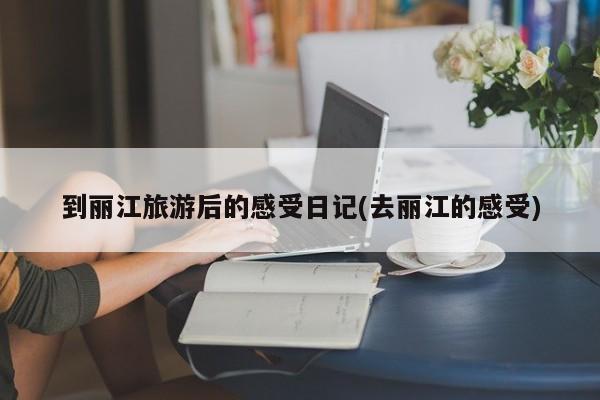 到丽江旅游后的感受日记(去丽江的感受)