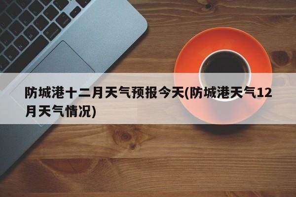防城港十二月天气预报今天(防城港天气12月天气情况)