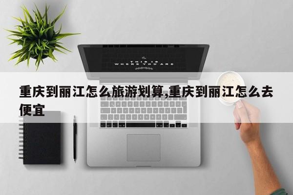 重庆到丽江怎么旅游划算,重庆到丽江怎么去便宜