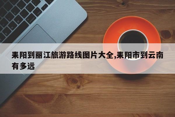 耒阳到丽江旅游路线图片大全,耒阳市到云南有多远