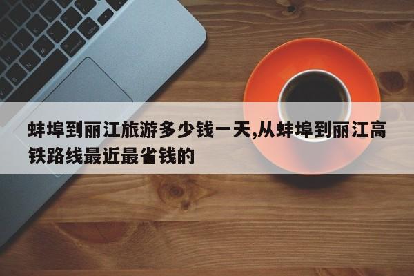 蚌埠到丽江旅游多少钱一天,从蚌埠到丽江高铁路线最近最省钱的