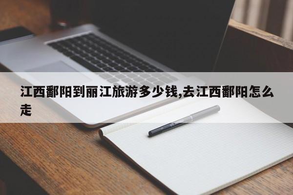 江西鄱阳到丽江旅游多少钱,去江西鄱阳怎么走