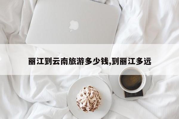 丽江到云南旅游多少钱,到丽江多远