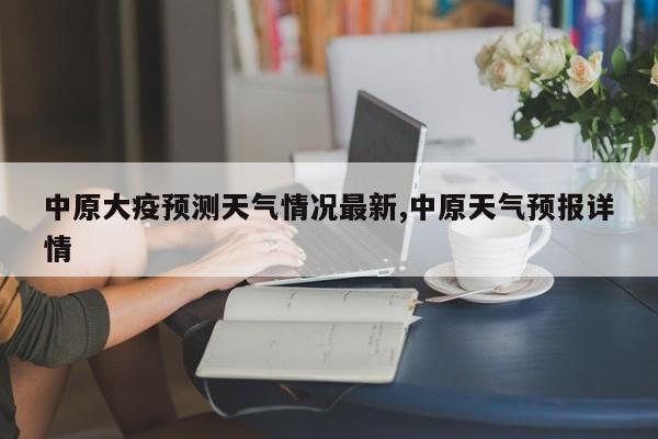 中原大疫预测天气情况最新,中原天气预报详情