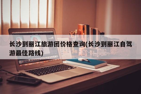 长沙到丽江旅游团价格查询(长沙到丽江自驾游最佳路线)