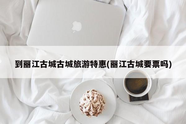 到丽江古城古城旅游特惠(丽江古城要票吗)
