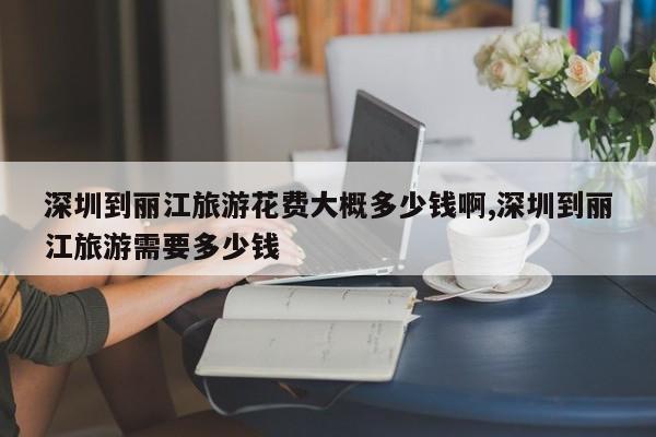 深圳到丽江旅游花费大概多少钱啊,深圳到丽江旅游需要多少钱