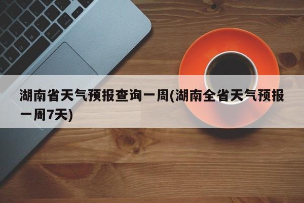 湖南省天气预报查询一周(湖南全省天气预报一周7天)