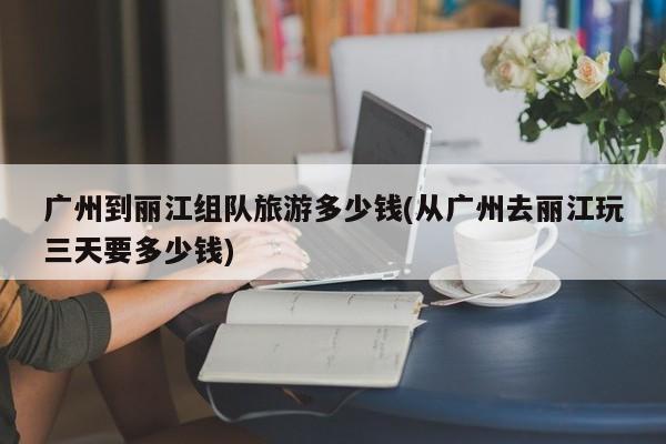 广州到丽江组队旅游多少钱(从广州去丽江玩三天要多少钱)