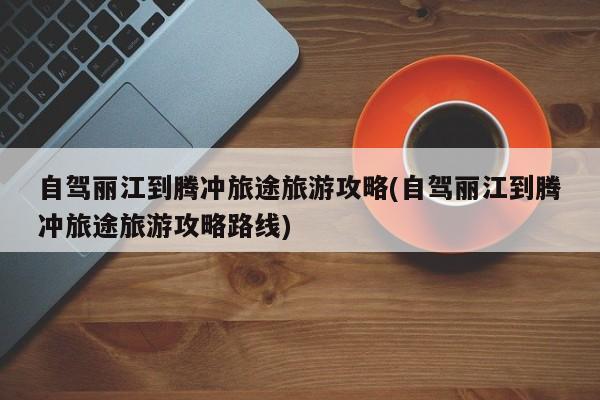 自驾丽江到腾冲旅途旅游攻略(自驾丽江到腾冲旅途旅游攻略路线)