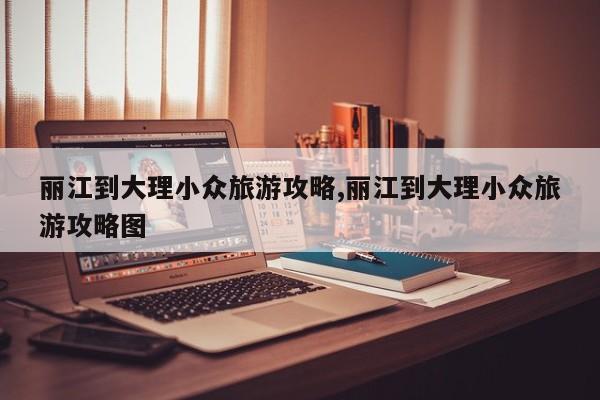 丽江到大理小众旅游攻略,丽江到大理小众旅游攻略图